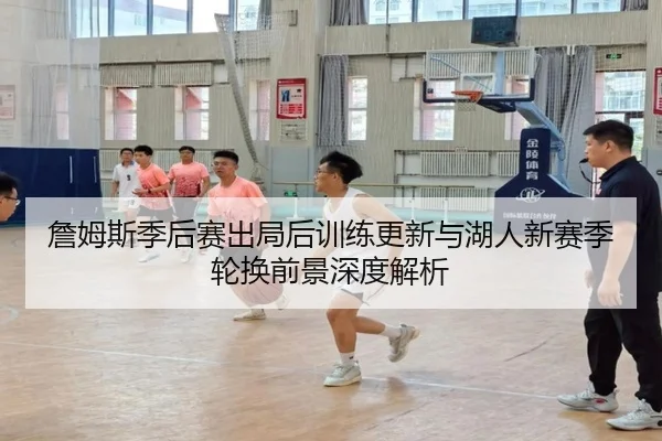 詹姆斯季后赛出局后训练更新与湖人新赛季轮换前景深度解析