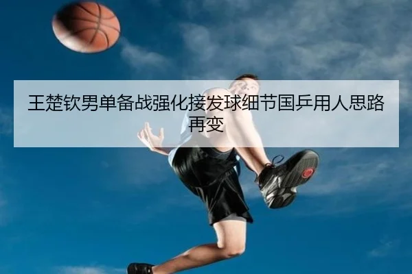 王楚钦男单备战强化接发球细节国乒用人思路再变